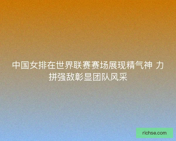 中国女排在世界联赛赛场展现精气神 力拼强敌彰显团队风采