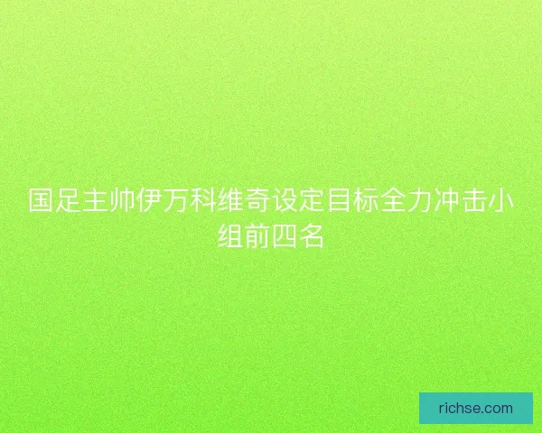国足主帅伊万科维奇设定目标全力冲击小组前四名