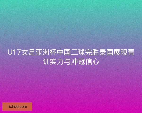 U17女足亚洲杯中国三球完胜泰国展现青训实力与冲冠信心